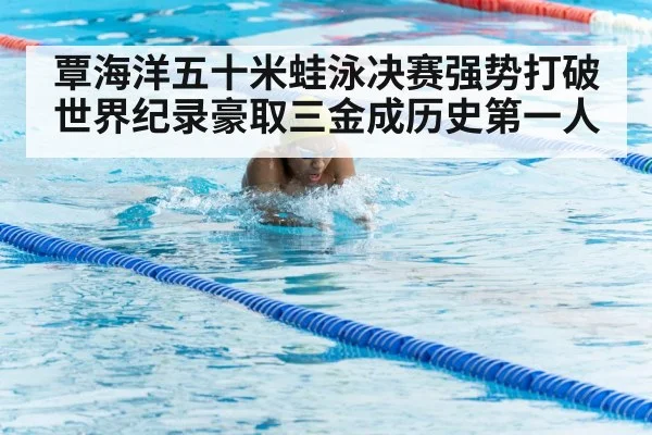 覃海洋五十米蛙泳决赛强势打破世界纪录豪取三金成历史第一人