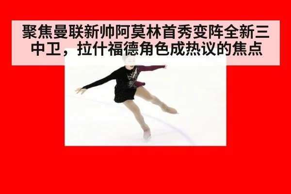 聚焦曼联新帅阿莫林首秀变阵全新三中卫，拉什福德角色成热议的焦点